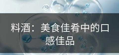 料酒：美食佳肴中的口感佳品